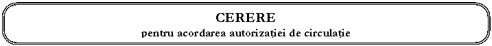 Rounded Rectangle: CERERE 
pentru acordarea autorizaţiei de circulaţie

