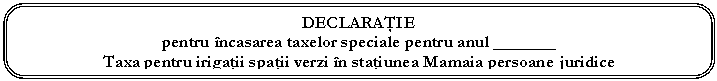 Rounded Rectangle: DECLARAŢIE
pentru ncasarea taxelor speciale pentru anul _______
Taxa pentru irigaţii spaţii verzi n staţiunea Mamaia persoane juridice

