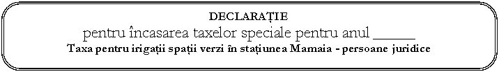 Rounded Rectangle: DECLARAIE
pentru ncasarea taxelor speciale pentru anul _______
Taxa pentru irigaii spaii verzi n staiunea Mamaia - persoane juridice

